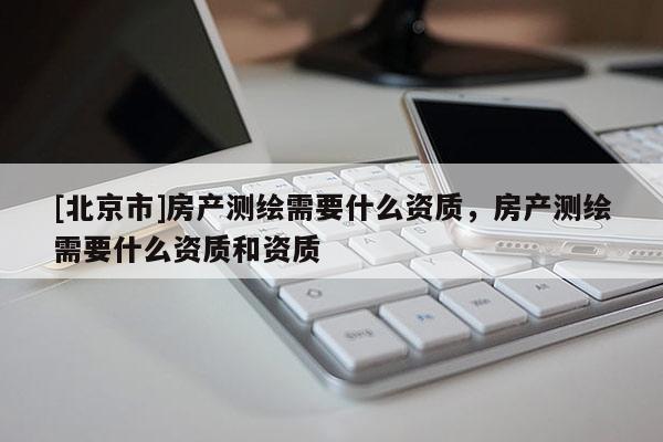 [北京市]房產(chǎn)測(cè)繪需要什么資質(zhì)，房產(chǎn)測(cè)繪需要什么資質(zhì)和資質(zhì)