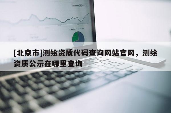 [北京市]測繪資質(zhì)代碼查詢網(wǎng)站官網(wǎng)，測繪資質(zhì)公示在哪里查詢