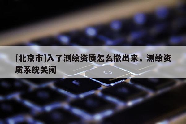 [北京市]入了測繪資質(zhì)怎么撤出來，測繪資質(zhì)系統(tǒng)關(guān)閉
