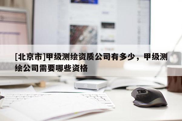 [北京市]甲級測繪資質(zhì)公司有多少，甲級測繪公司需要哪些資格