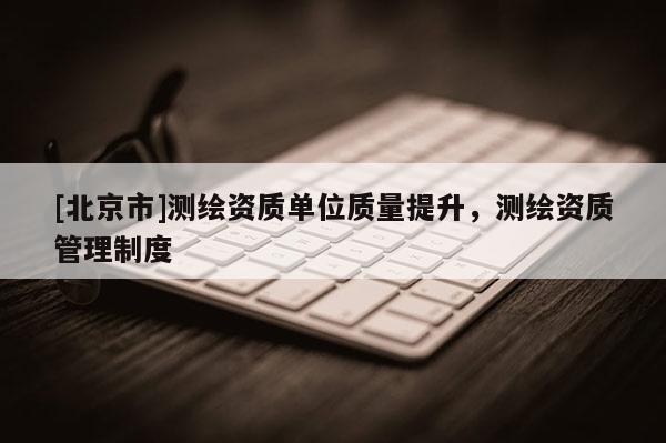 [北京市]測繪資質(zhì)單位質(zhì)量提升，測繪資質(zhì)管理制度