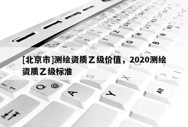 [北京市]測(cè)繪資質(zhì)乙級(jí)價(jià)值，2020測(cè)繪資質(zhì)乙級(jí)標(biāo)準(zhǔn)