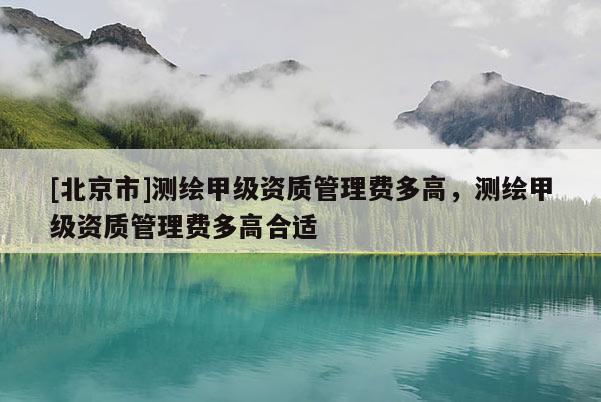 [北京市]測(cè)繪甲級(jí)資質(zhì)管理費(fèi)多高，測(cè)繪甲級(jí)資質(zhì)管理費(fèi)多高合適