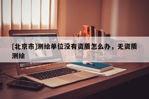 [北京市]測(cè)繪單位沒(méi)有資質(zhì)怎么辦，無(wú)資質(zhì)測(cè)繪