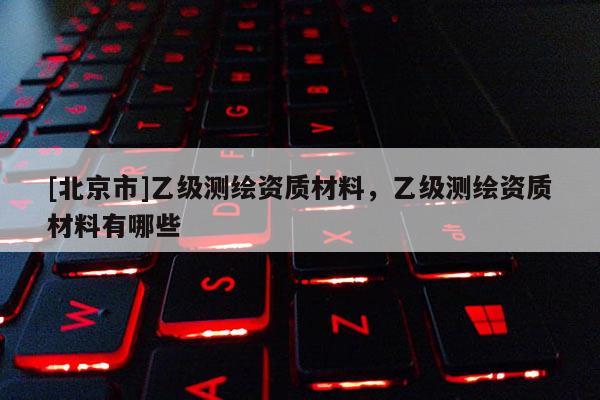 [北京市]乙級(jí)測(cè)繪資質(zhì)材料，乙級(jí)測(cè)繪資質(zhì)材料有哪些
