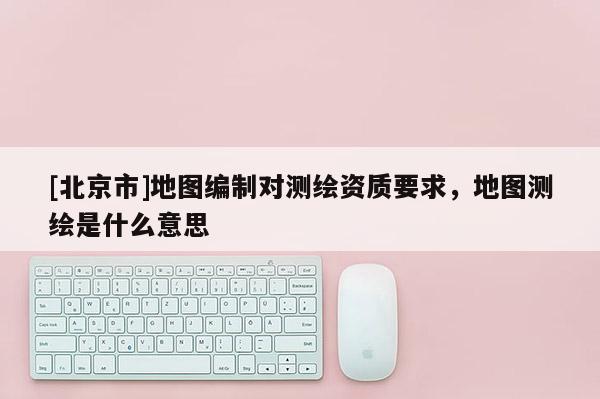 [北京市]地圖編制對測繪資質(zhì)要求，地圖測繪是什么意思