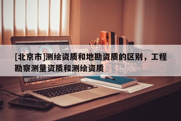 [北京市]測繪資質和地勘資質的區(qū)別，工程勘察測量資質和測繪資質