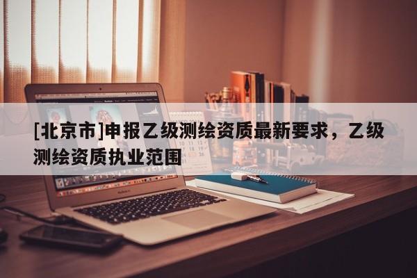 [北京市]申報(bào)乙級(jí)測(cè)繪資質(zhì)最新要求，乙級(jí)測(cè)繪資質(zhì)執(zhí)業(yè)范圍