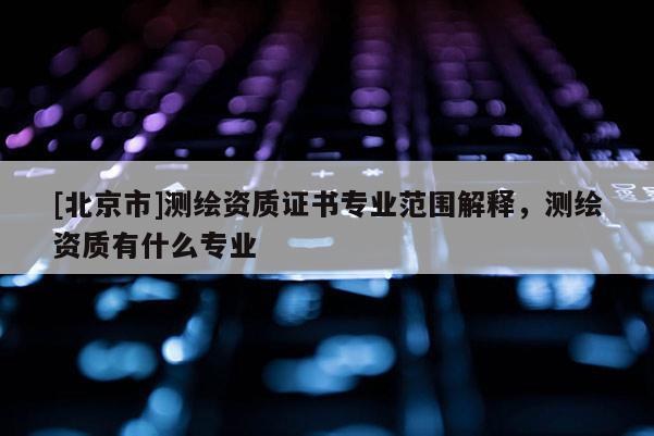 [北京市]測繪資質(zhì)證書專業(yè)范圍解釋，測繪資質(zhì)有什么專業(yè)