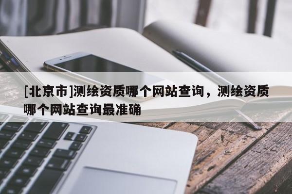 [北京市]測繪資質(zhì)哪個網(wǎng)站查詢，測繪資質(zhì)哪個網(wǎng)站查詢最準(zhǔn)確