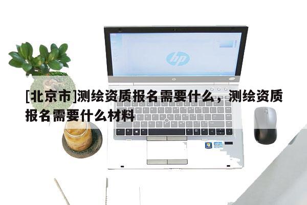 [北京市]測繪資質(zhì)報名需要什么，測繪資質(zhì)報名需要什么材料