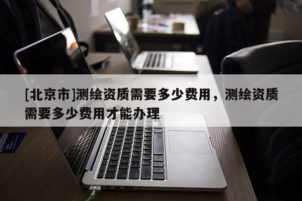 [北京市]測繪資質(zhì)需要多少費(fèi)用，測繪資質(zhì)需要多少費(fèi)用才能辦理