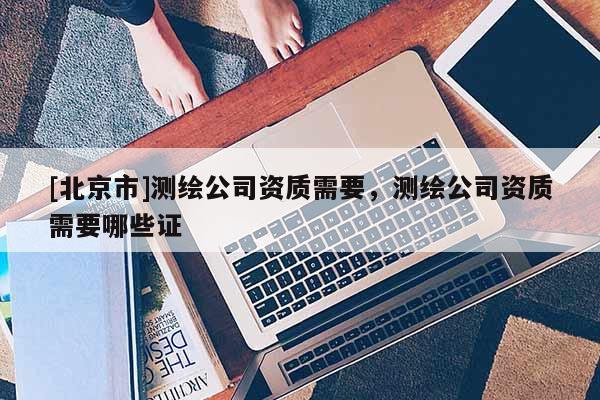 [北京市]測(cè)繪公司資質(zhì)需要，測(cè)繪公司資質(zhì)需要哪些證