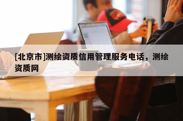 [北京市]測繪資質(zhì)信用管理服務(wù)電話，測繪資質(zhì)網(wǎng)