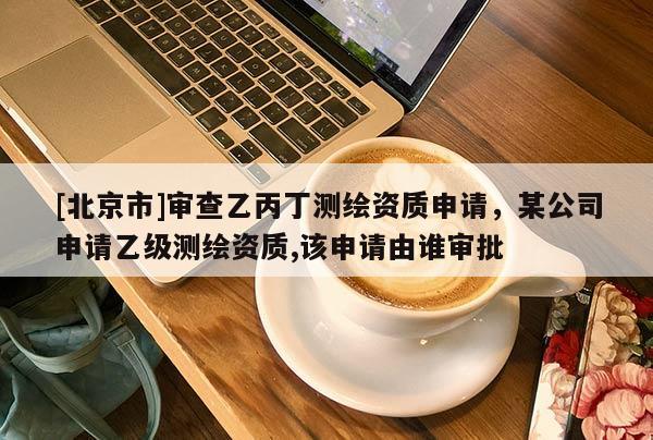 [北京市]審查乙丙丁測繪資質(zhì)申請，某公司申請乙級測繪資質(zhì),該申請由誰審批