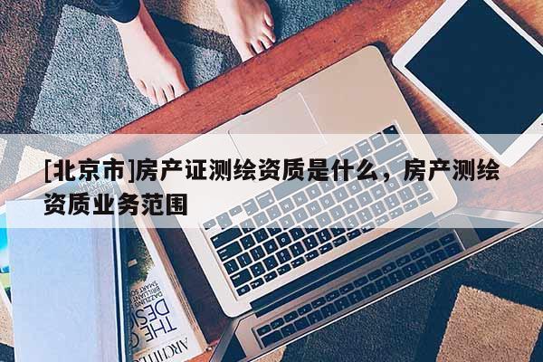 [北京市]房產(chǎn)證測繪資質(zhì)是什么，房產(chǎn)測繪資質(zhì)業(yè)務(wù)范圍