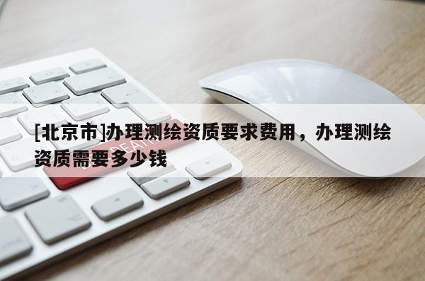 [北京市]辦理測繪資質(zhì)要求費(fèi)用，辦理測繪資質(zhì)需要多少錢