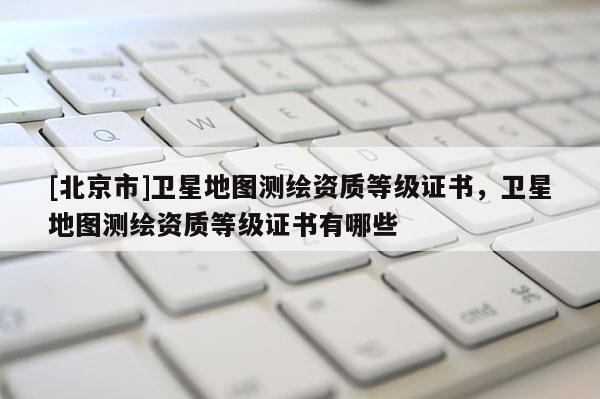 [北京市]衛(wèi)星地圖測(cè)繪資質(zhì)等級(jí)證書(shū)，衛(wèi)星地圖測(cè)繪資質(zhì)等級(jí)證書(shū)有哪些