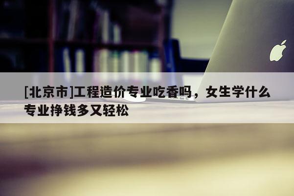 [北京市]工程造價專業(yè)吃香嗎，女生學(xué)什么專業(yè)掙錢多又輕松