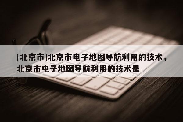 [北京市]北京市電子地圖導航利用的技術，北京市電子地圖導航利用的技術是