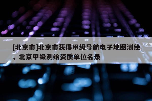 [北京市]北京市獲得甲級(jí)導(dǎo)航電子地圖測(cè)繪，北京甲級(jí)測(cè)繪資質(zhì)單位名錄