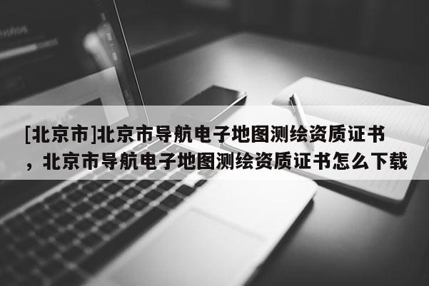 [北京市]北京市導航電子地圖測繪資質(zhì)證書，北京市導航電子地圖測繪資質(zhì)證書怎么下載