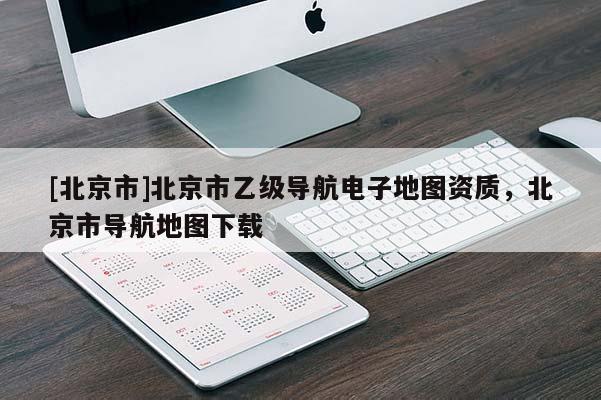 [北京市]北京市乙級(jí)導(dǎo)航電子地圖資質(zhì)，北京市導(dǎo)航地圖下載