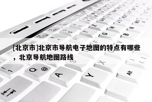 [北京市]北京市導航電子地圖的特點有哪些，北京導航地圖路線