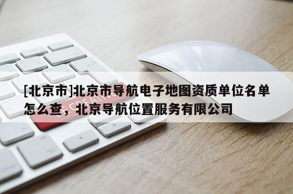 [北京市]北京市導航電子地圖資質(zhì)單位名單怎么查，北京導航位置服務(wù)有限公司