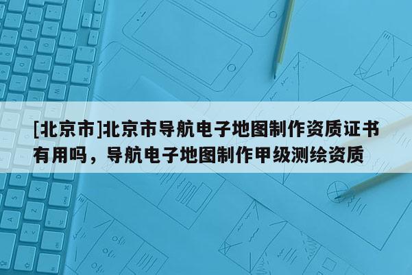 [北京市]北京市導(dǎo)航電子地圖制作資質(zhì)證書(shū)有用嗎，導(dǎo)航電子地圖制作甲級(jí)測(cè)繪資質(zhì)