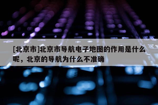 [北京市]北京市導(dǎo)航電子地圖的作用是什么呢，北京的導(dǎo)航為什么不準(zhǔn)確