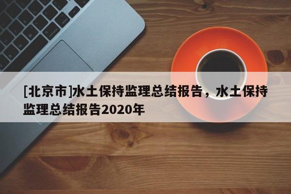[北京市]水土保持監(jiān)理總結(jié)報告，水土保持監(jiān)理總結(jié)報告2020年