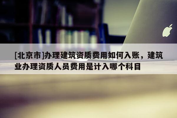 [北京市]辦理建筑資質(zhì)費用如何入賬，建筑業(yè)辦理資質(zhì)人員費用是計入哪個科目