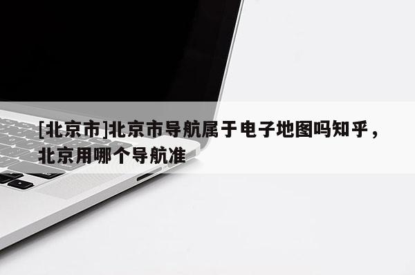 [北京市]北京市導(dǎo)航屬于電子地圖嗎知乎，北京用哪個(gè)導(dǎo)航準(zhǔn)