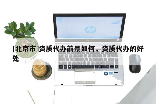 [北京市]資質(zhì)代辦前景如何，資質(zhì)代辦的好處