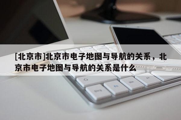 [北京市]北京市電子地圖與導(dǎo)航的關(guān)系，北京市電子地圖與導(dǎo)航的關(guān)系是什么