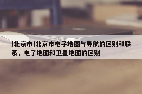 [北京市]北京市電子地圖與導(dǎo)航的區(qū)別和聯(lián)系，電子地圖和衛(wèi)星地圖的區(qū)別