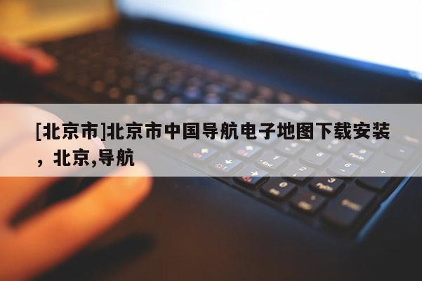 [北京市]北京市中國(guó)導(dǎo)航電子地圖下載安裝，北京,導(dǎo)航