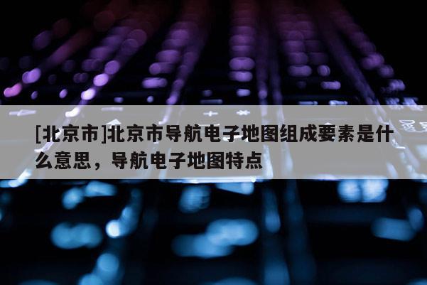 [北京市]北京市導(dǎo)航電子地圖組成要素是什么意思，導(dǎo)航電子地圖特點(diǎn)