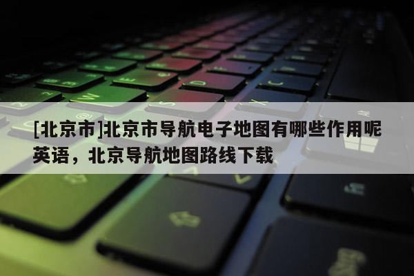 [北京市]北京市導航電子地圖有哪些作用呢英語，北京導航地圖路線下載