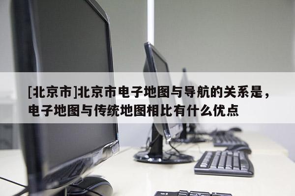 [北京市]北京市電子地圖與導(dǎo)航的關(guān)系是，電子地圖與傳統(tǒng)地圖相比有什么優(yōu)點(diǎn)