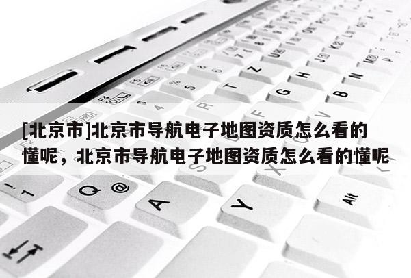 [北京市]北京市導(dǎo)航電子地圖資質(zhì)怎么看的懂呢，北京市導(dǎo)航電子地圖資質(zhì)怎么看的懂呢