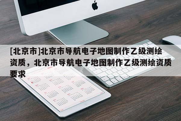 [北京市]北京市導(dǎo)航電子地圖制作乙級(jí)測(cè)繪資質(zhì)，北京市導(dǎo)航電子地圖制作乙級(jí)測(cè)繪資質(zhì)要求