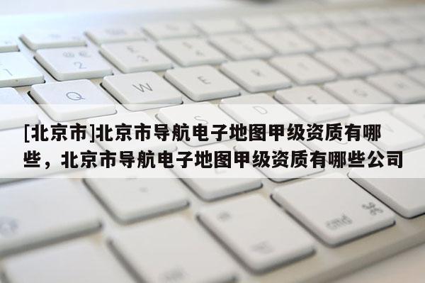 [北京市]北京市導航電子地圖甲級資質(zhì)有哪些，北京市導航電子地圖甲級資質(zhì)有哪些公司