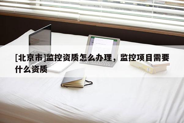 [北京市]監(jiān)控資質(zhì)怎么辦理，監(jiān)控項(xiàng)目需要什么資質(zhì)
