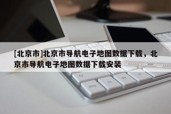 [北京市]北京市導航電子地圖數(shù)據(jù)下載，北京市導航電子地圖數(shù)據(jù)下載安裝