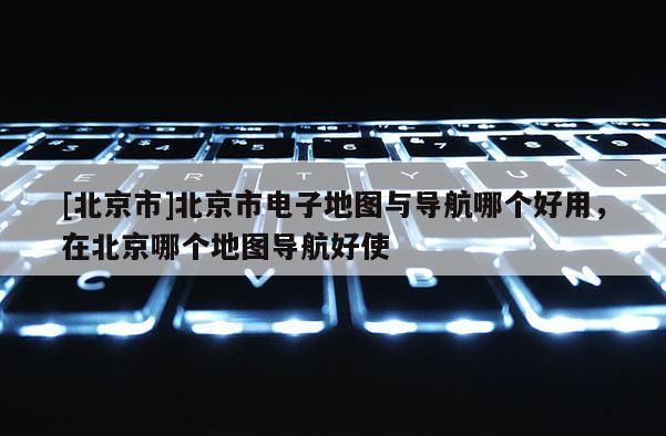 [北京市]北京市電子地圖與導(dǎo)航哪個(gè)好用，在北京哪個(gè)地圖導(dǎo)航好使