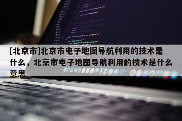 [北京市]北京市電子地圖導(dǎo)航利用的技術(shù)是什么，北京市電子地圖導(dǎo)航利用的技術(shù)是什么意思