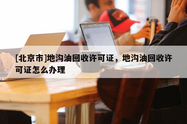 [北京市]地溝油回收許可證，地溝油回收許可證怎么辦理