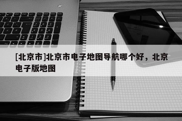 [北京市]北京市電子地圖導(dǎo)航哪個(gè)好，北京電子版地圖